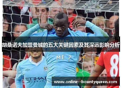 胡桑诺夫加盟曼城的五大关键因素及其深远影响分析 胡桑诺夫加盟曼城的五大关键因素及其深远影响分析