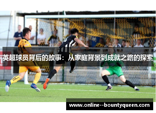 英超球员背后的故事:从家庭背景到成就之路的探索 英超球员背后的故事:从家庭背景到成就之路的探索