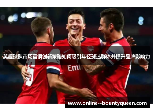 英超球队市场营销创新策略如何吸引年轻球迷群体并提升品牌影响力 英超球队市场营销创新策略如何吸引年轻球迷群体并提升品牌影响力