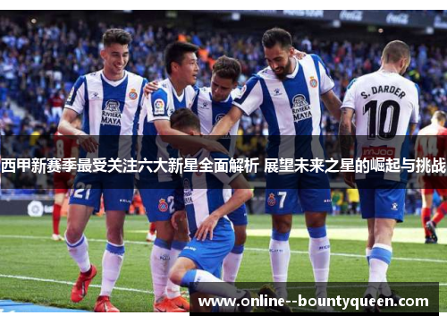 西甲新赛季最受关注六大新星全面解析 展望未来之星的崛起与挑战 西甲新赛季最受关注六大新星全面解析 展望未来之星的崛起与挑战