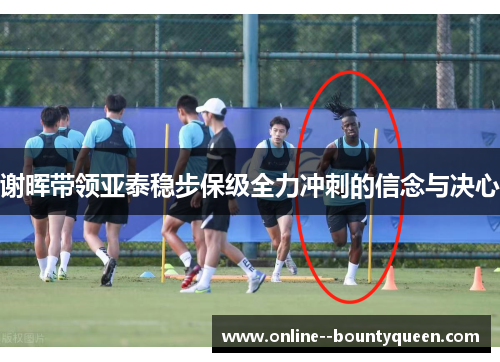 谢晖带领亚泰稳步保级全力冲刺的信念与决心 谢晖带领亚泰稳步保级全力冲刺的信念与决心