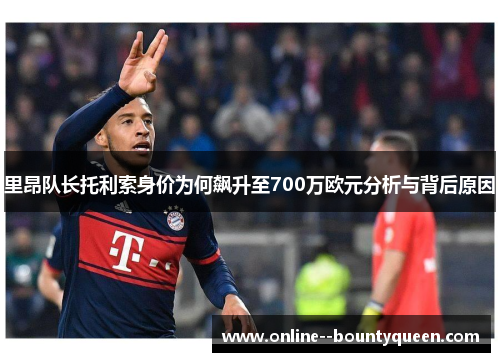 里昂队长托利索身价为何飙升至700万欧元分析与背后原因 里昂队长托利索身价为何飙升至700万欧元分析与背后原因