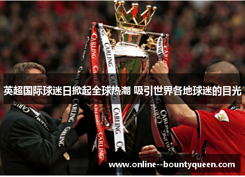 英超国际球迷日掀起全球热潮 吸引世界各地球迷的目光 英超国际球迷日掀起全球热潮 吸引世界各地球迷的目光