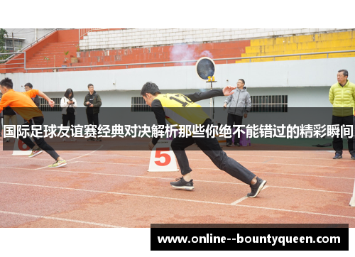 国际足球友谊赛经典对决解析那些你绝不能错过的精彩瞬间 国际足球友谊赛经典对决解析那些你绝不能错过的精彩瞬间