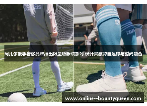 阿扎尔携手奢侈品牌推出限量版服装系列 设计灵感源自足球与时尚融合