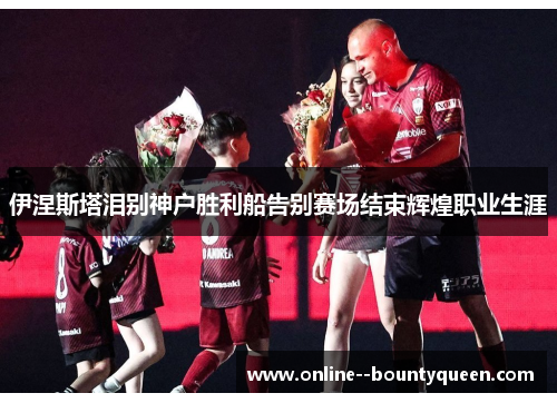 伊涅斯塔泪别神户胜利船告别赛场结束辉煌职业生涯