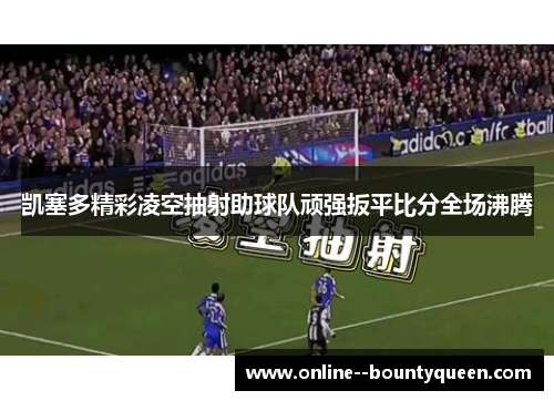 凯塞多精彩凌空抽射助球队顽强扳平比分全场沸腾