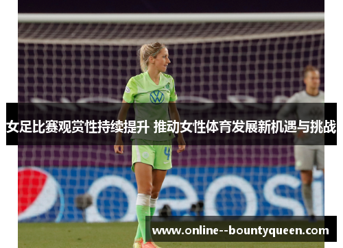 女足比赛观赏性持续提升 推动女性体育发展新机遇与挑战 女足比赛观赏性持续提升 推动女性体育发展新机遇与挑战