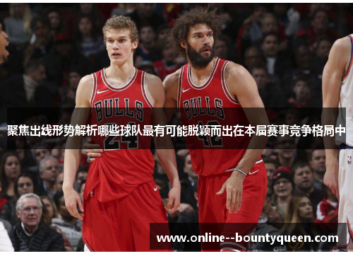 聚焦出线形势解析哪些球队最有可能脱颖而出在本届赛事竞争格局中