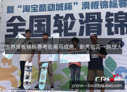 世界滑板锦标赛考验黑马成色,新秀能否一鸣惊人 世界滑板锦标赛考验黑马成色,新秀能否一鸣惊人